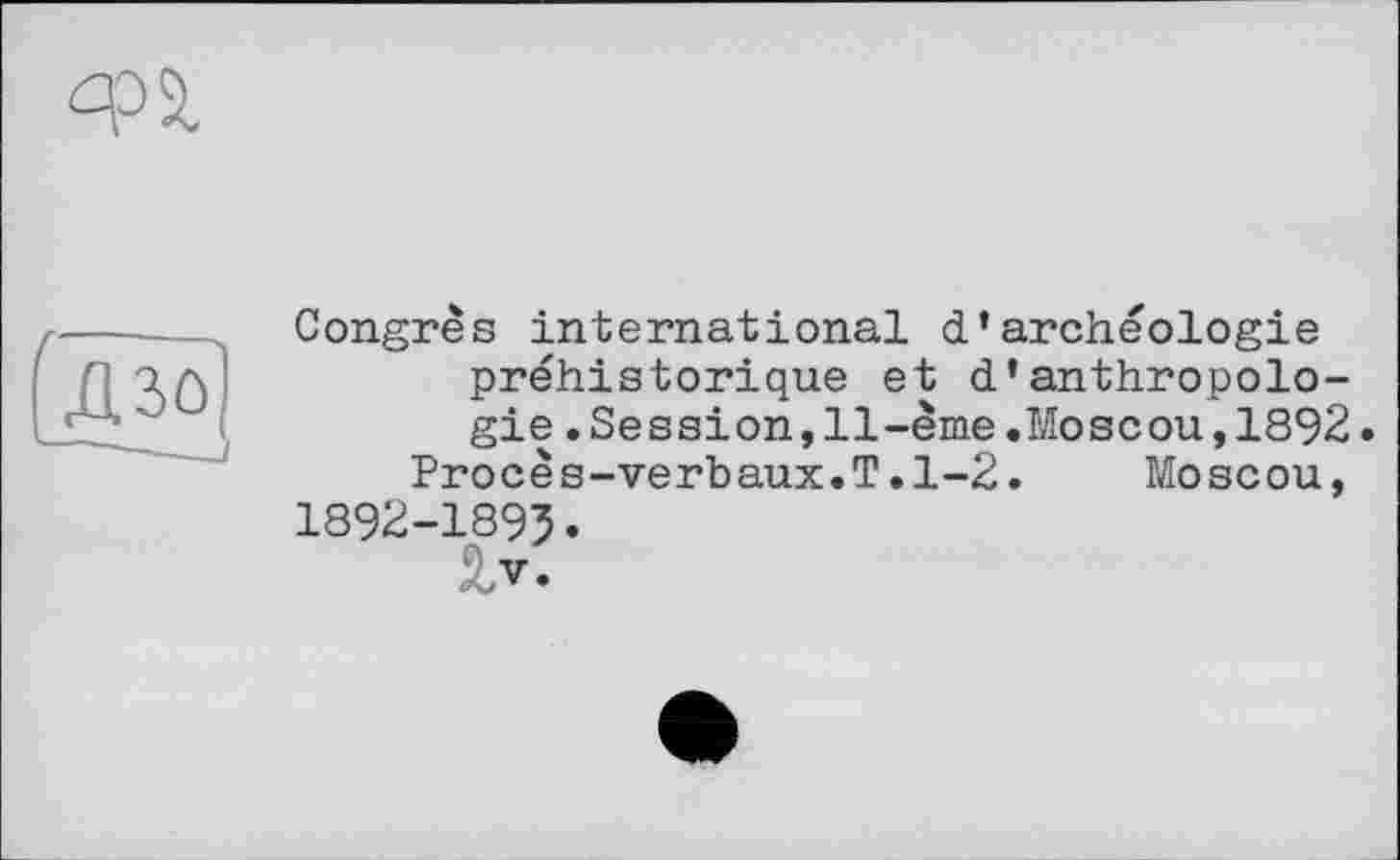 ﻿Congrès international d’archéologie préhistorique et d’anthropologie .Session,11-ème.Moscou,1892.
Procès-verbaux.T.1-2.	Moscou,
1892-1895.
V.